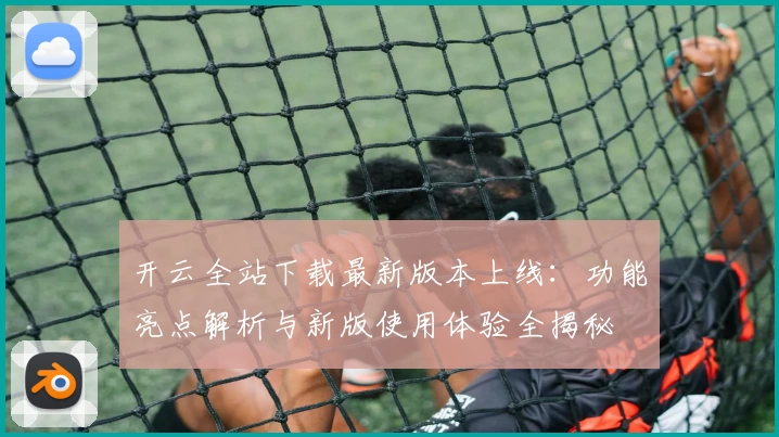 开云全站下载最新版本上线：功能亮点解析与新版使用体验全揭秘