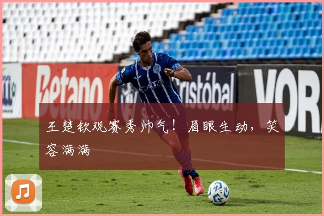 王楚钦观赛秀帅气！眉眼生动，笑容满满