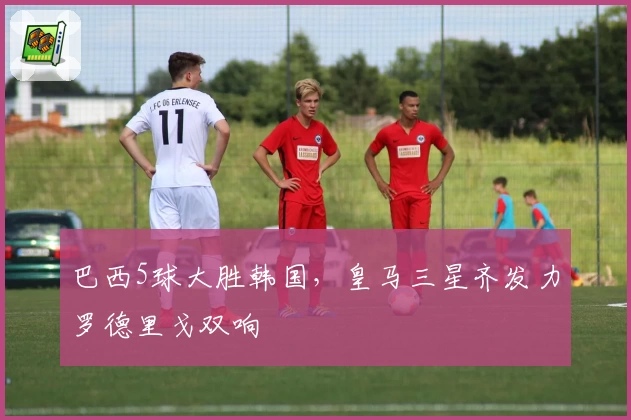 巴西5球大胜韩国,皇马三星齐发力罗德里戈双响