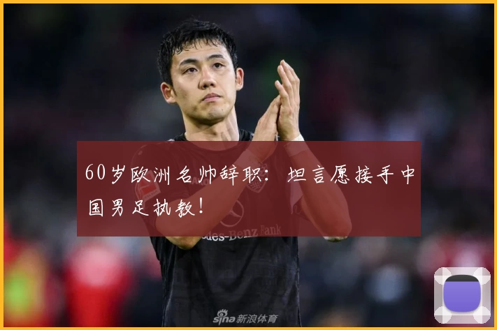 60岁欧洲名帅辞职：坦言愿接手中国男足执教！