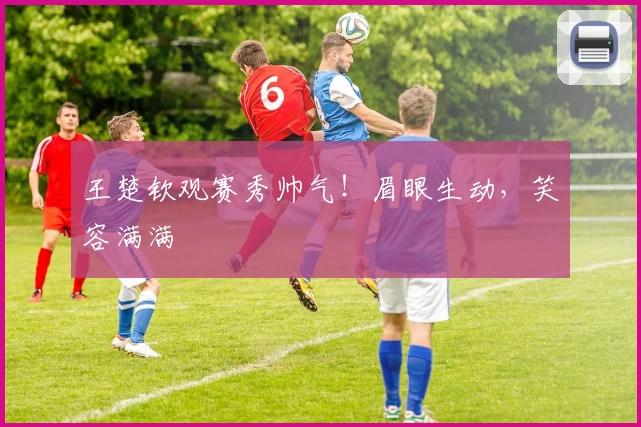 王楚钦观赛秀帅气！眉眼生动，笑容满满