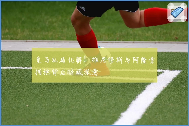 皇马乱局化解！维尼修斯与阿隆索拥抱背后暗藏深意