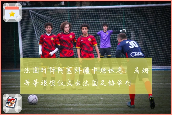 法国对阵阿塞拜疆中场休息，乌姆蒂蒂退役仪式由法国足协举行
