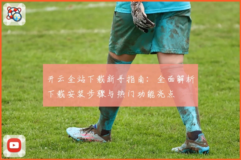 开云全站下载新手指南：全面解析下载安装步骤与热门功能亮点