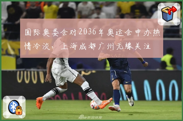 国际奥委会对2036年奥运会申办热情冷淡,上海成都广州无缘关注