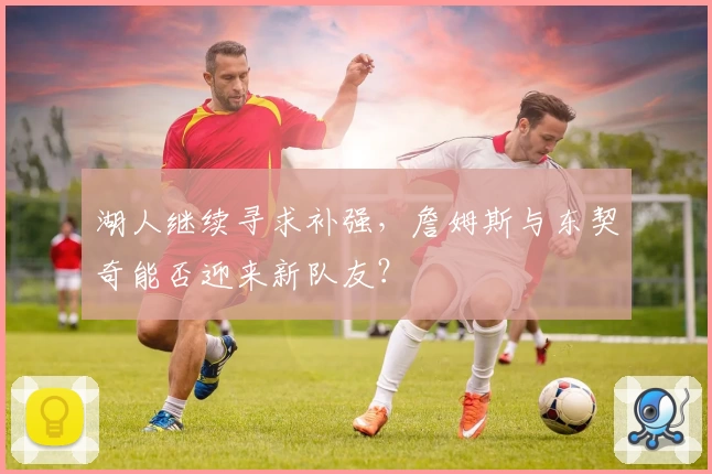 湖人继续寻求补强，詹姆斯与东契奇能否迎来新队友？