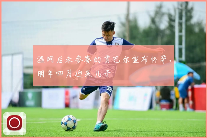 温网后未参赛的贾巴尔宣布怀孕，明年四月迎来儿子