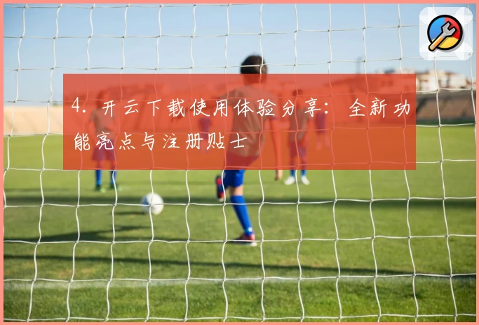4. 开云下载使用体验分享：全新功能亮点与注册贴士