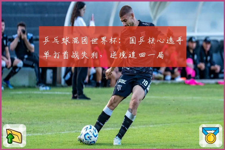 乒乓球混团世界杯：国乒核心选手单打首战失利，逆境追回一局