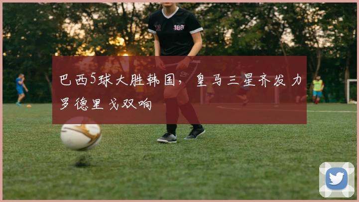 巴西5球大胜韩国,皇马三星齐发力罗德里戈双响