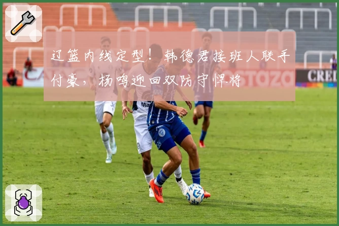 辽篮内线定型！韩德君接班人联手付豪，杨鸣迎回双防守悍将