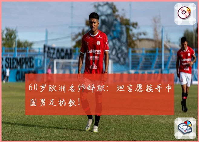 60岁欧洲名帅辞职：坦言愿接手中国男足执教！