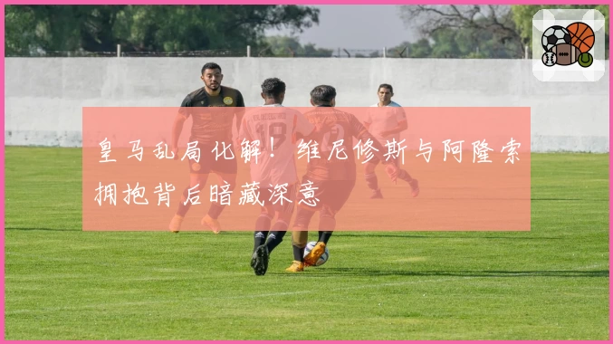 皇马乱局化解！维尼修斯与阿隆索拥抱背后暗藏深意