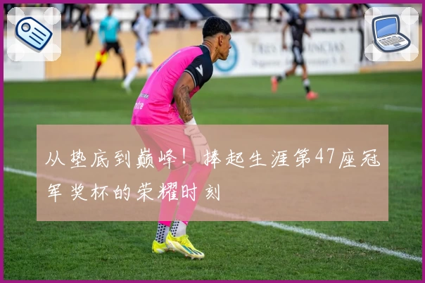 从垫底到巅峰！捧起生涯第47座冠军奖杯的荣耀时刻