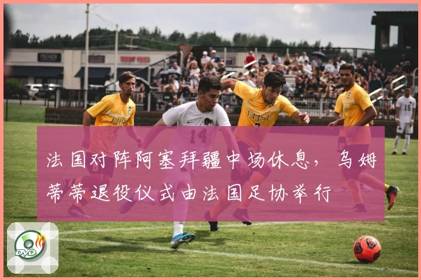 法国对阵阿塞拜疆中场休息，乌姆蒂蒂退役仪式由法国足协举行